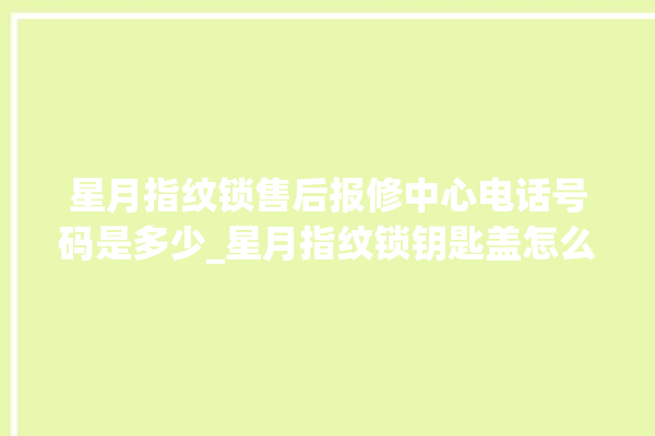 星月指纹锁售后报修中心电话号码是多少_星月指纹锁钥匙盖怎么打开 。星月