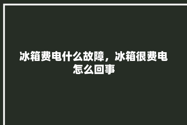 冰箱费电什么故障，冰箱很费电怎么回事