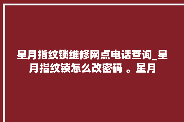 星月指纹锁维修网点电话查询_星月指纹锁怎么改密码 。星月