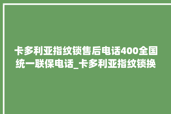 卡多利亚指纹锁售后电话400全国统一联保电话_卡多利亚指纹锁换电池 。电话