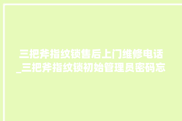 三把斧指纹锁售后上门维修电话_三把斧指纹锁初始管理员密码忘了 。三把