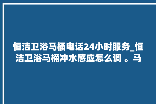 恒洁卫浴马桶电话24小时服务_恒洁卫浴马桶冲水感应怎么调 。马桶