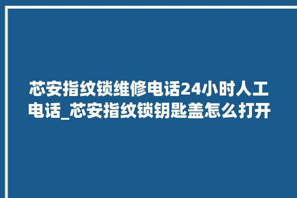 芯安指纹锁维修电话24小时人工电话_芯安指纹锁钥匙盖怎么打开 。电话