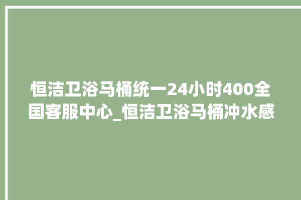 恒洁卫浴马桶统一24小时400全国客服中心_恒洁卫浴马桶冲水感应怎么调 。马桶