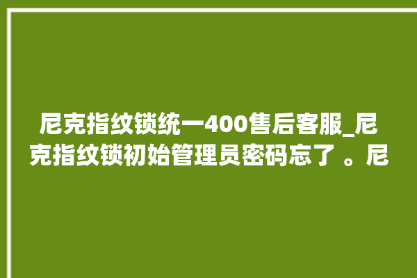 尼克指纹锁统一400售后客服_尼克指纹锁初始管理员密码忘了 。尼克