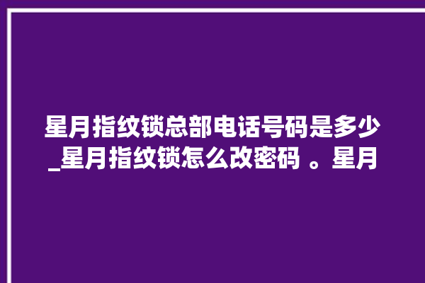 星月指纹锁总部电话号码是多少_星月指纹锁怎么改密码 。星月