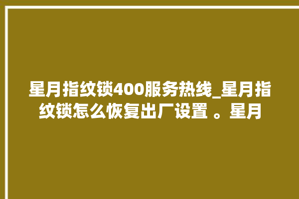 星月指纹锁400服务热线_星月指纹锁怎么恢复出厂设置 。星月