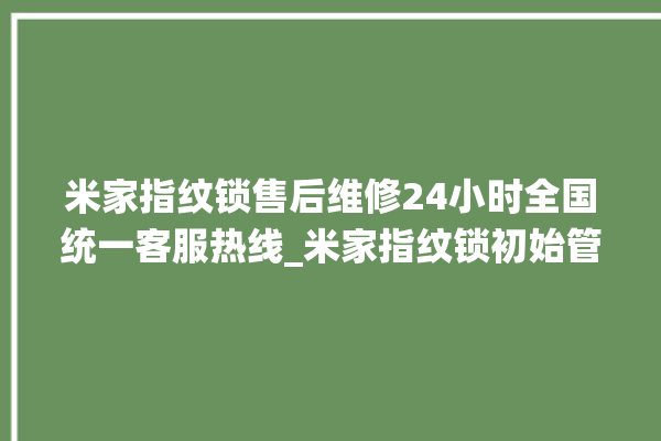 米家指纹锁售后维修24小时全国统一客服热线_米家指纹锁初始管理员密码忘了 。指纹锁