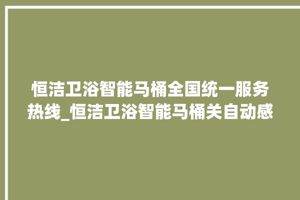 恒洁卫浴智能马桶全国统一服务热线_恒洁卫浴智能马桶关自动感应 。马桶