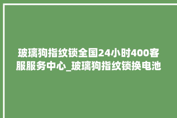 玻璃狗指纹锁全国24小时400客服服务中心_玻璃狗指纹锁换电池 。玻璃