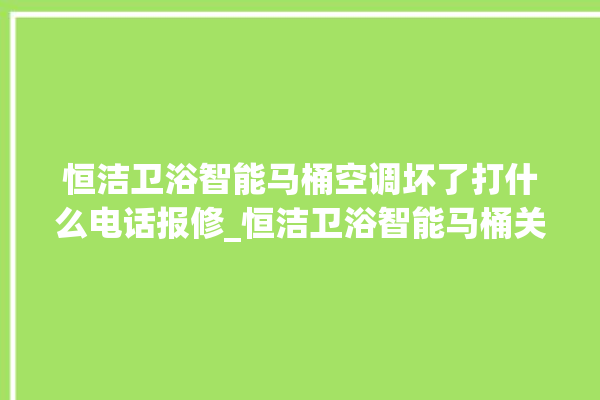 恒洁卫浴智能马桶空调坏了打什么电话报修_恒洁卫浴智能马桶关自动感应 。马桶