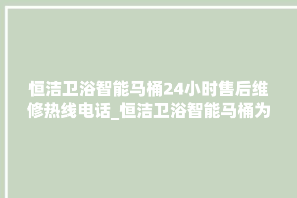 恒洁卫浴智能马桶24小时售后维修热线电话_恒洁卫浴智能马桶为何不蓄水 。马桶