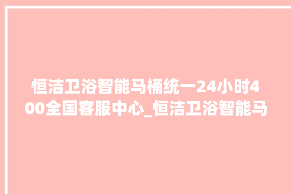 恒洁卫浴智能马桶统一24小时400全国客服中心_恒洁卫浴智能马桶冲水无力怎么解决 。马桶