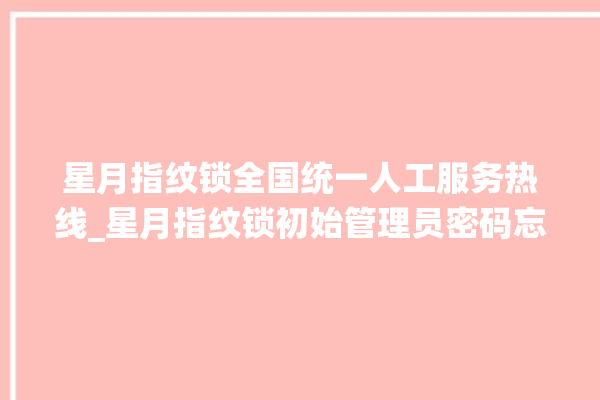 星月指纹锁全国统一人工服务热线_星月指纹锁初始管理员密码忘了 。星月