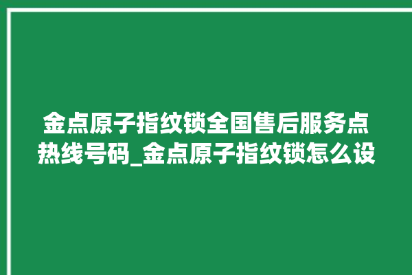 金点原子指纹锁全国售后服务点热线号码_金点原子指纹锁怎么设置指纹 。原子