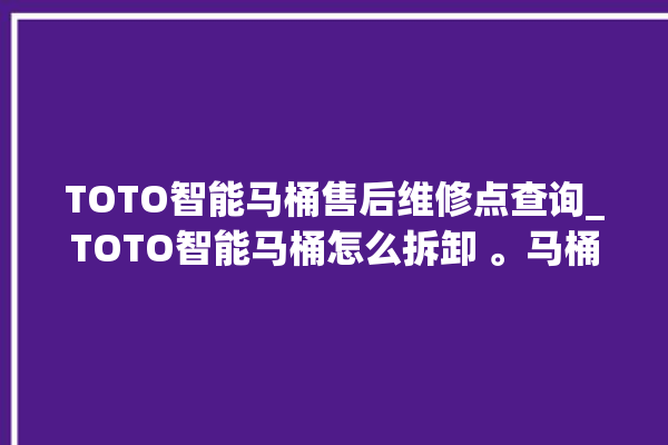 TOTO智能马桶售后维修点查询_TOTO智能马桶怎么拆卸 。马桶