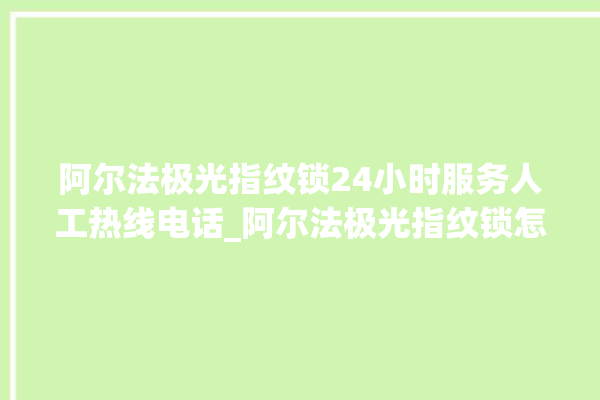 阿尔法极光指纹锁24小时服务人工热线电话_阿尔法极光指纹锁怎么恢复出厂设置 。阿尔法