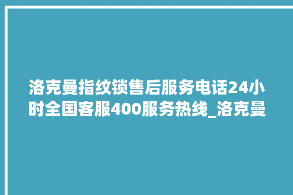 洛克曼指纹锁售后服务电话24小时全国客服400服务热线_洛克曼指纹锁怎么设置指纹 。洛克