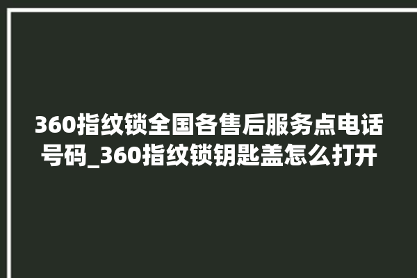 360指纹锁全国各售后服务点电话号码_360指纹锁钥匙盖怎么打开 。指纹锁