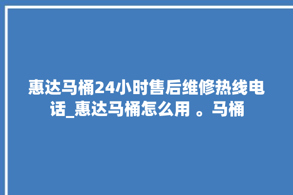 惠达马桶24小时售后维修热线电话_惠达马桶怎么用 。马桶