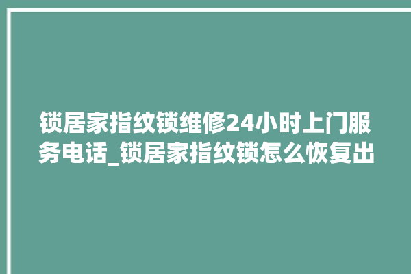 锁居家指纹锁维修24小时上门服务电话_锁居家指纹锁怎么恢复出厂设置 。指纹锁