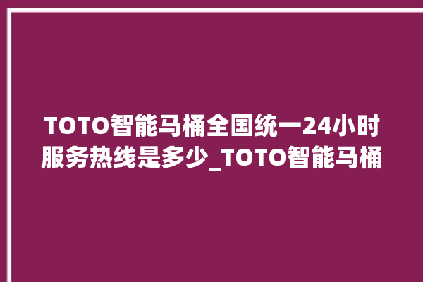 TOTO智能马桶全国统一24小时服务热线是多少_TOTO智能马桶冲水无力怎么解决 。马桶