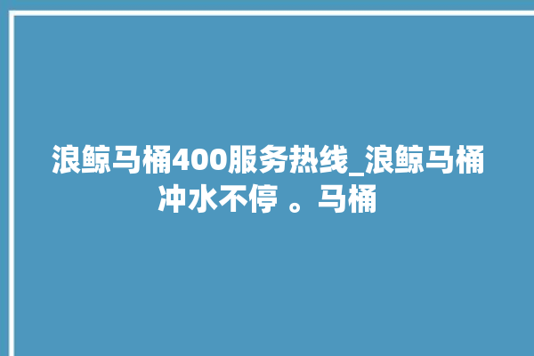 浪鲸马桶400服务热线_浪鲸马桶冲水不停 。马桶