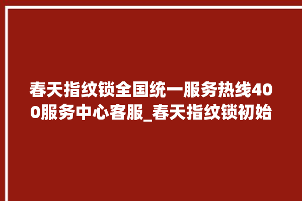 春天指纹锁全国统一服务热线400服务中心客服_春天指纹锁初始管理员密码忘了 。春天