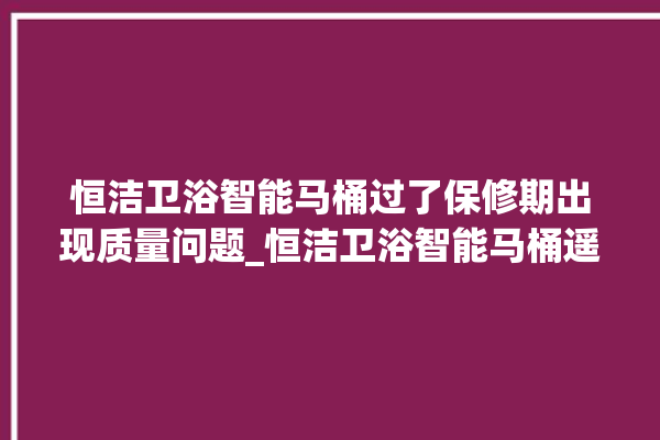 恒洁卫浴智能马桶过了保修期出现质量问题_恒洁卫浴智能马桶遥控器说明书 。马桶