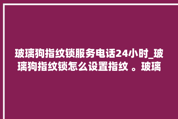 玻璃狗指纹锁服务电话24小时_玻璃狗指纹锁怎么设置指纹 。玻璃