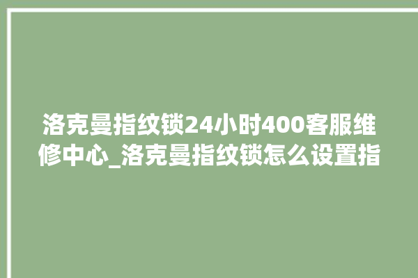 洛克曼指纹锁24小时400客服维修中心_洛克曼指纹锁怎么设置指纹 。洛克