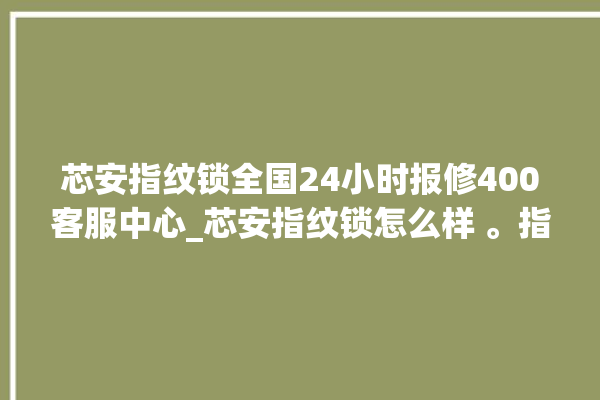 芯安指纹锁全国24小时报修400客服中心_芯安指纹锁怎么样 。指纹锁