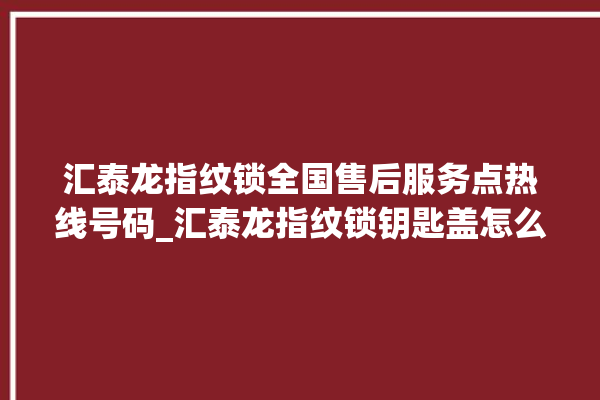 汇泰龙指纹锁全国售后服务点热线号码_汇泰龙指纹锁钥匙盖怎么打开 。泰龙