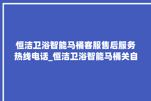 恒洁卫浴智能马桶客服售后服务热线电话_恒洁卫浴智能马桶关自动感应 。马桶