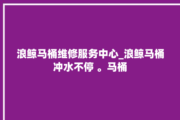 浪鲸马桶维修服务中心_浪鲸马桶冲水不停 。马桶