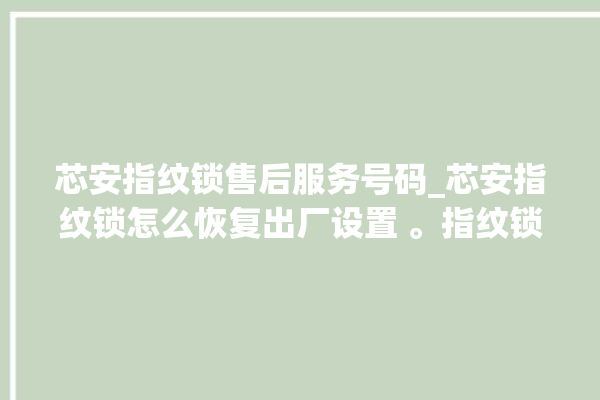 芯安指纹锁售后服务号码_芯安指纹锁怎么恢复出厂设置 。指纹锁