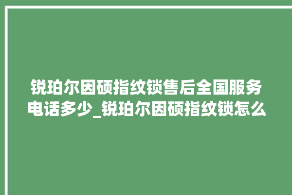 锐珀尔因硕指纹锁售后全国服务电话多少_锐珀尔因硕指纹锁怎么设置指纹 。指纹锁