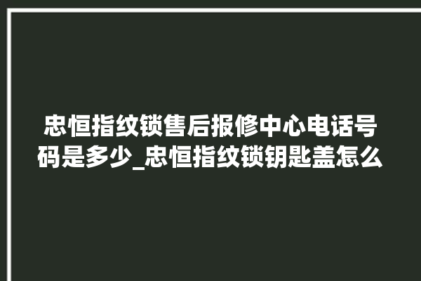 忠恒指纹锁售后报修中心电话号码是多少_忠恒指纹锁钥匙盖怎么打开 。锁钥