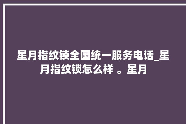 星月指纹锁全国统一服务电话_星月指纹锁怎么样 。星月