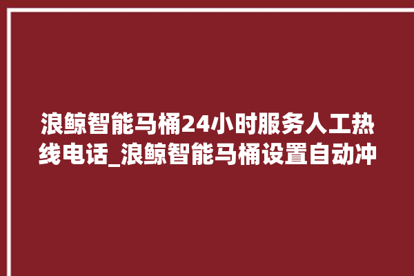 浪鲸智能马桶24小时服务人工热线电话_浪鲸智能马桶设置自动冲水 。马桶