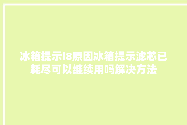 冰箱提示l8原因冰箱提示滤芯已耗尽可以继续用吗解决方法