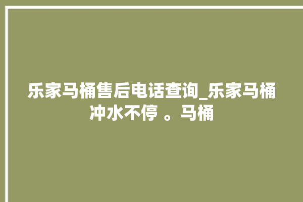 乐家马桶售后电话查询_乐家马桶冲水不停 。马桶