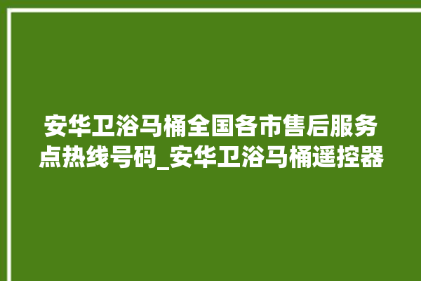 安华卫浴马桶全国各市售后服务点热线号码_安华卫浴马桶遥控器说明书 。马桶