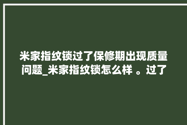 米家指纹锁过了保修期出现质量问题_米家指纹锁怎么样 。过了