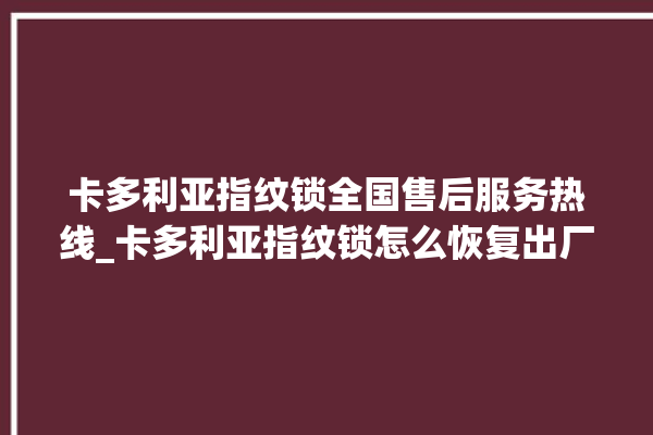 卡多利亚指纹锁全国售后服务热线_卡多利亚指纹锁怎么恢复出厂设置 。多利亚