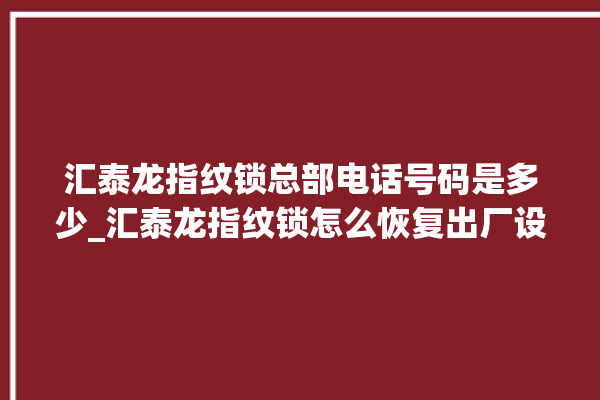 汇泰龙指纹锁总部电话号码是多少_汇泰龙指纹锁怎么恢复出厂设置 。泰龙