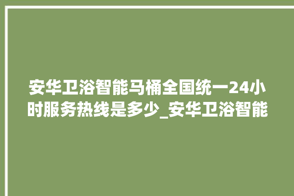 安华卫浴智能马桶全国统一24小时服务热线是多少_安华卫浴智能马桶关自动感应 。马桶