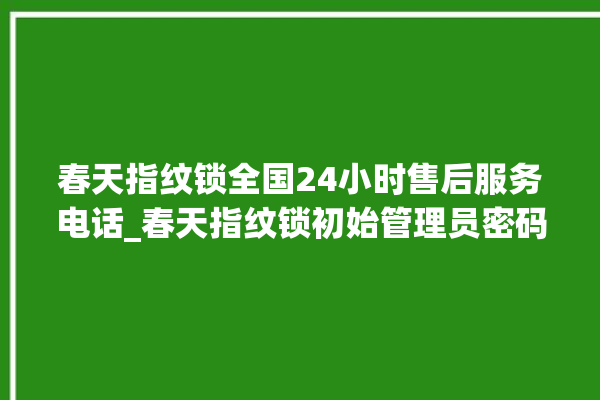 春天指纹锁全国24小时售后服务电话_春天指纹锁初始管理员密码忘了 。春天