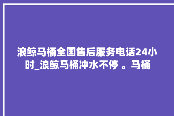 浪鲸马桶全国售后服务电话24小时_浪鲸马桶冲水不停 。马桶