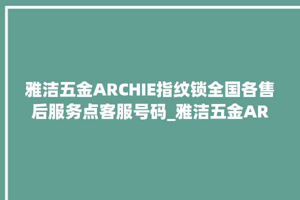 雅洁五金ARCHIE指纹锁全国各售后服务点客服号码_雅洁五金ARCHIE指纹锁说明书图解 。指纹锁